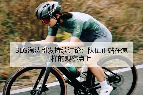 BLG淘汰引发持续讨论：队伍正站在怎样的观察点上